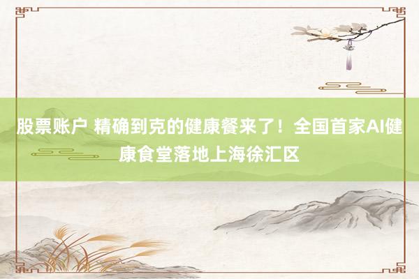 股票账户 精确到克的健康餐来了！全国首家AI健康食堂落地上海徐汇区