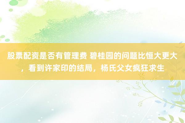 股票配资是否有管理费 碧桂园的问题比恒大更大，看到许家印的结局，杨氏父女疯狂求生
