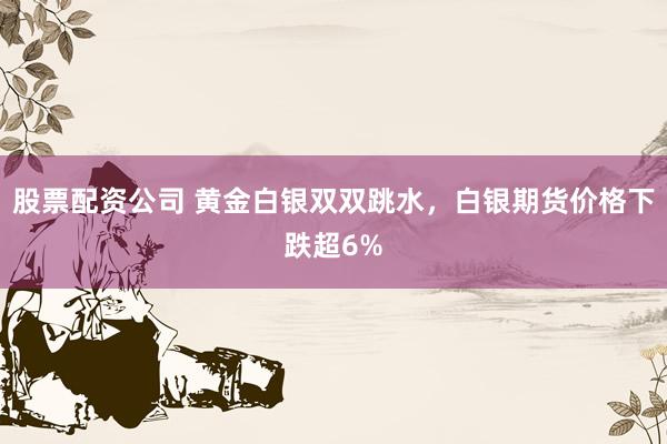 股票配资公司 黄金白银双双跳水，白银期货价格下跌超6%