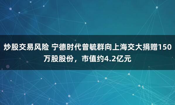 炒股交易风险 宁德时代曾毓群向上海交大捐赠150万股股份，市值约4.2亿元