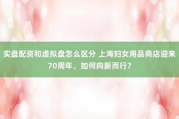 实盘配资和虚拟盘怎么区分 上海妇女用品商店迎来70周年，如何向新而行？