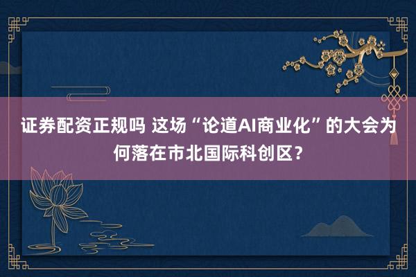 证券配资正规吗 这场“论道AI商业化”的大会为何落在市北国际科创区？