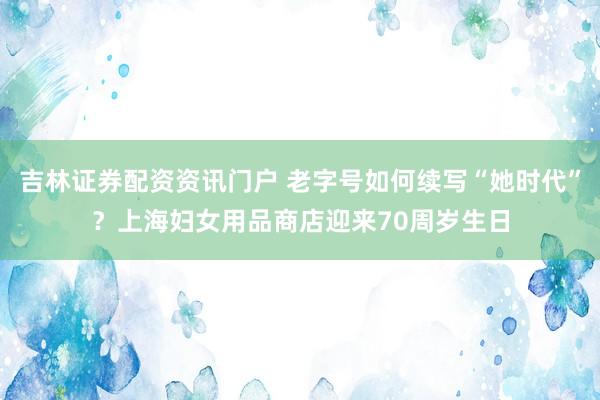 吉林证券配资资讯门户 老字号如何续写“她时代”？上海妇女用品商店迎来70周岁生日