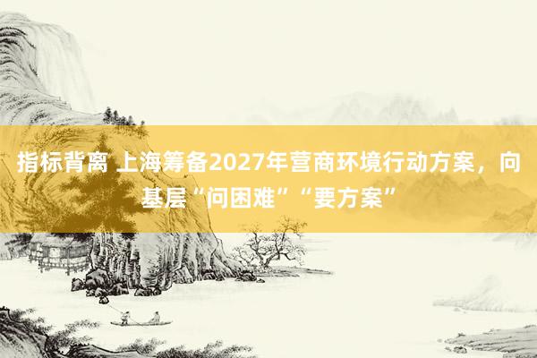指标背离 上海筹备2027年营商环境行动方案，向基层“问困难”“要方案”