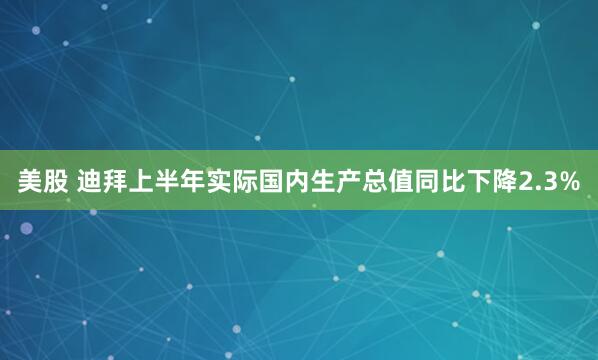 美股 迪拜上半年实际国内生产总值同比下降2.3%