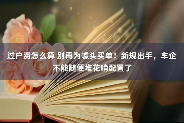 过户费怎么算 别再为噱头买单！新规出手，车企不能随便堆花哨配置了