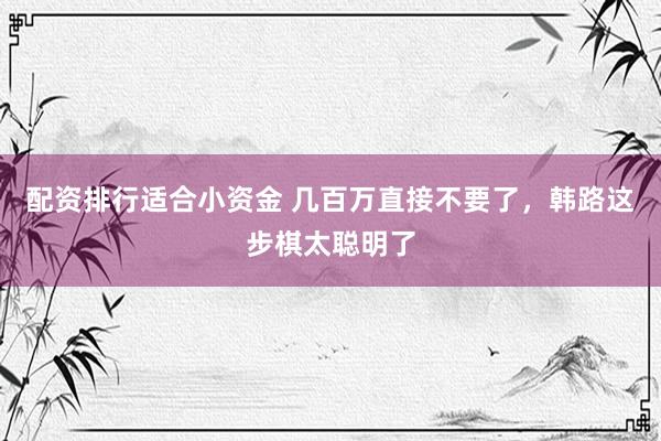 配资排行适合小资金 几百万直接不要了，韩路这步棋太聪明了