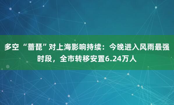 多空 “蔷琵”对上海影响持续：今晚进入风雨最强时段，全市转移安置6.24万人