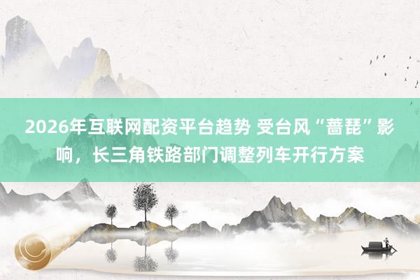 2026年互联网配资平台趋势 受台风“蔷琵”影响，长三角铁路部门调整列车开行方案