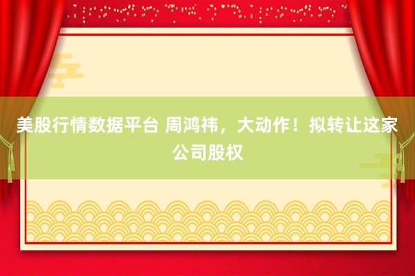 美股行情数据平台 周鸿祎，大动作！拟转让这家公司股权