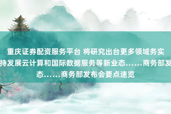 重庆证券配资服务平台 将研究出台更多领域务实政策举措、支持发展云计算和国际数据服务等新业态……商务部发布会要点速览