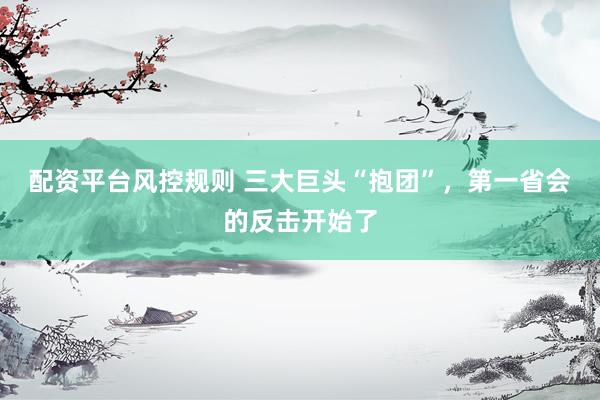 配资平台风控规则 三大巨头“抱团”，第一省会的反击开始了
