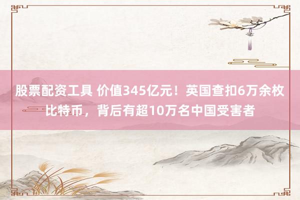 股票配资工具 价值345亿元！英国查扣6万余枚比特币，背后有超10万名中国受害者