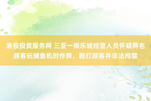港股投资服务网 三亚一娱乐城经营人员怀疑两名顾客玩捕鱼机时作弊，殴打顾客并非法拘禁