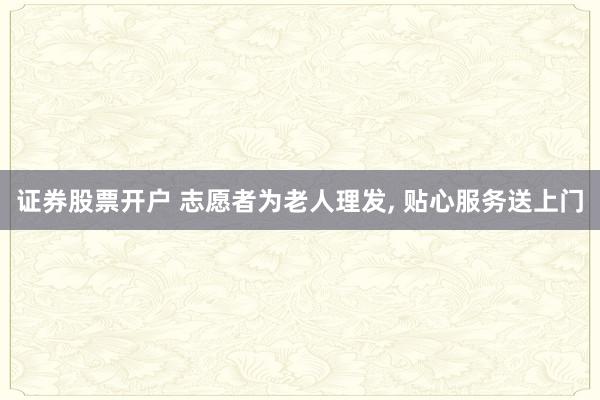 证券股票开户 志愿者为老人理发, 贴心服务送上门