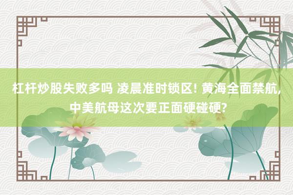 杠杆炒股失败多吗 凌晨准时锁区! 黄海全面禁航, 中美航母这次要正面硬碰硬?