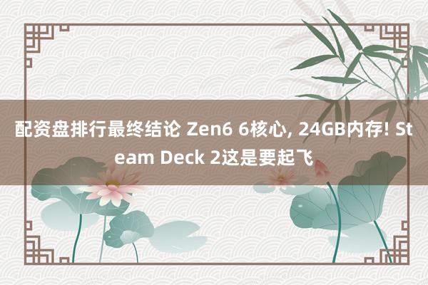 配资盘排行最终结论 Zen6 6核心, 24GB内存! Steam Deck 2这是要起飞