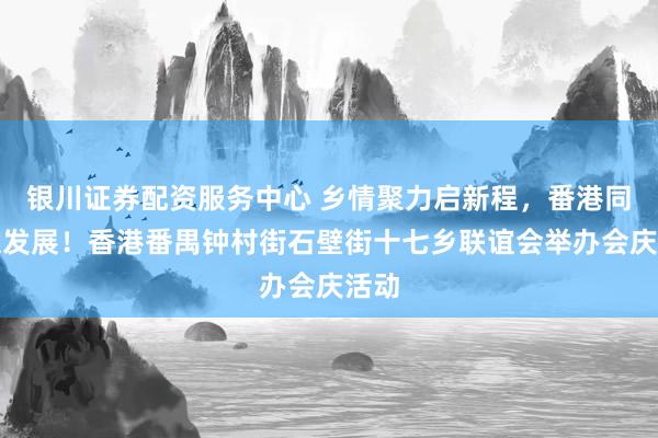 银川证券配资服务中心 乡情聚力启新程，番港同心谋发展！香港番禺钟村街石壁街十七乡联谊会举办会庆活动