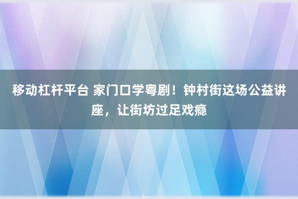 移动杠杆平台 家门口学粤剧！钟村街这场公益讲座，让街坊过足戏瘾